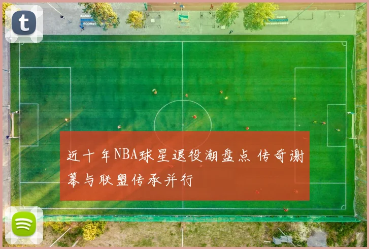 近十年NBA球星退役潮盘点 传奇谢幕与联盟传承并行