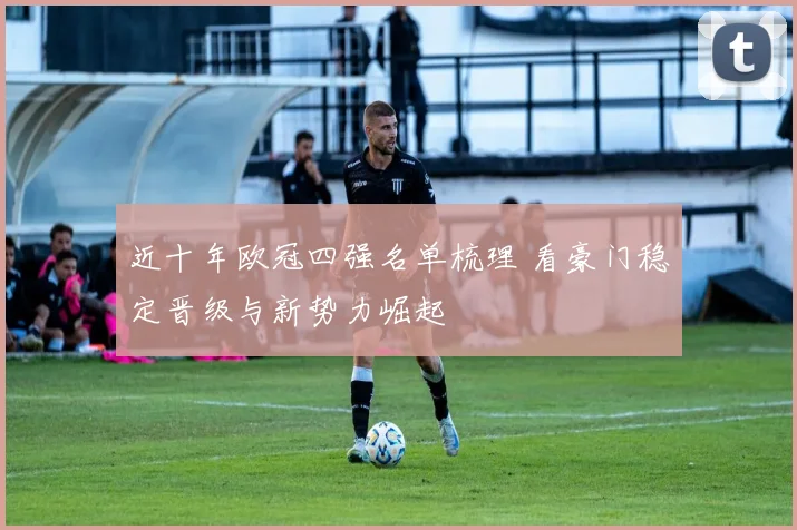 近十年欧冠四强名单梳理 看豪门稳定晋级与新势力崛起