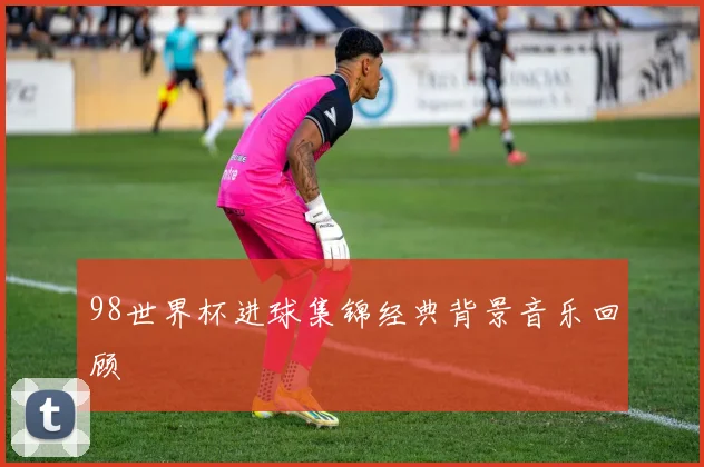 98世界杯进球集锦经典背景音乐回顾