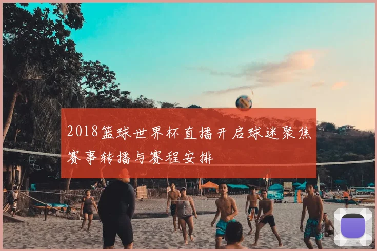 2018篮球世界杯直播开启球迷聚焦赛事转播与赛程安排