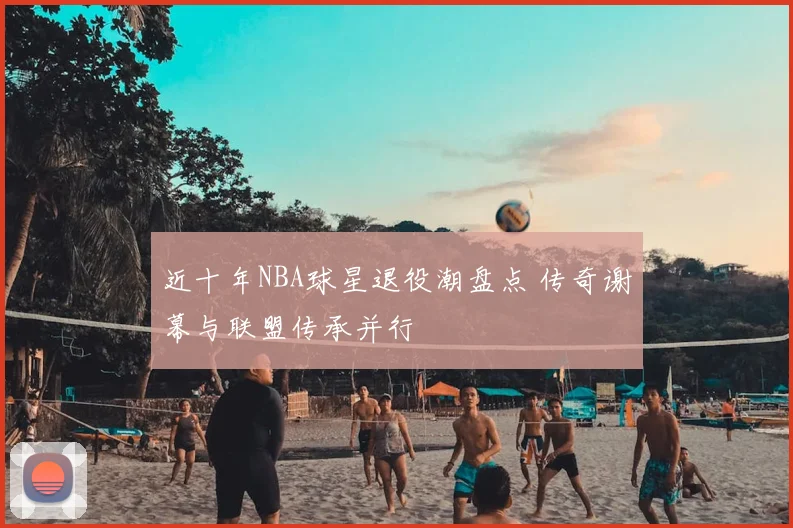 近十年NBA球星退役潮盘点 传奇谢幕与联盟传承并行