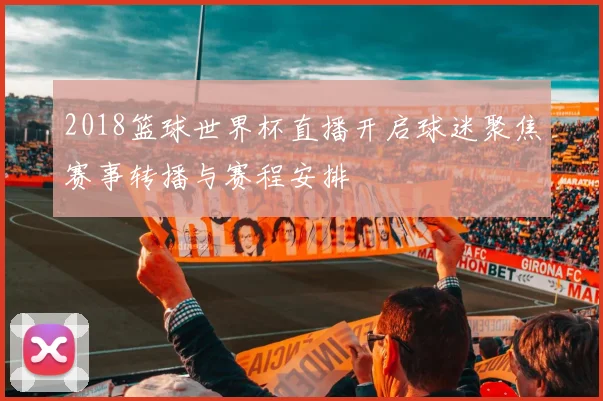 2018篮球世界杯直播开启球迷聚焦赛事转播与赛程安排