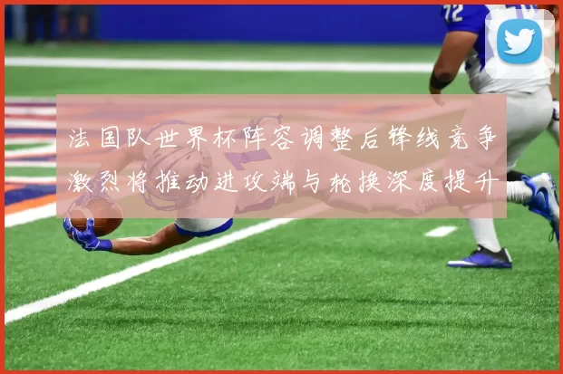 法国队世界杯阵容调整后锋线竞争激烈将推动进攻端与轮换深度提升