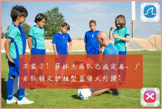 不装了！萨林杰离队已成定局，广东队锁定护框型蓝领大外援！