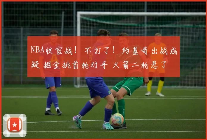 NBA收官战！不打了！约基奇出战成疑 掘金挑首轮对手 火箭二轮悬了