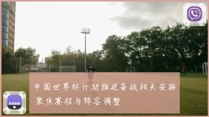 中国世界杯计划推进备战相关安排 聚焦赛程与阵容调整